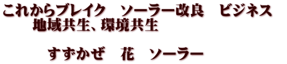 これからブレイク　ソーラー改良　ビジネス   　　地域共生、環境共生  　　　すずかぜ　花　ソーラー　