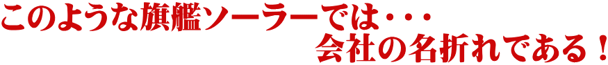 このような旗艦ソーラーでは・・・ 　　　　　　　　　　会社の名折れである！ 