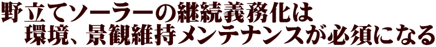 野立てソーラーの継続義務化は 　環境、景観維持メンテナンスが必須になる