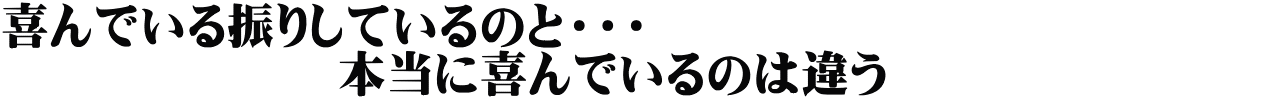 喜んでいる振りしているのと・・・　　　　　　　　　　　　　 　　　　　　　本当に喜んでいるのは違う