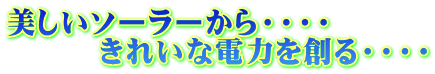 美しいソーラーから・・・・ 　　　きれいな電力を創る・・・・