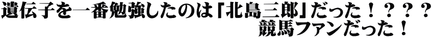 遺伝子を一番勉強したのは「北島三郎」だった！？？？ 　　　　　　　　　　　　　　競馬ファンだった！