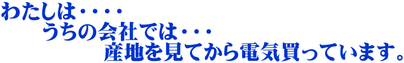 わたしは・・・・ 　　うちの会社では・・・ 　　　　　産地を見てから電気買っています。