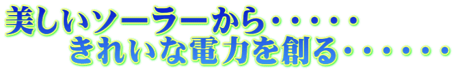 美しいソーラーから・・・・・ 　　きれいな電力を創る・・・・・・