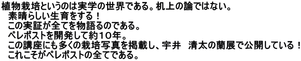 植物栽培というのは実学の世界である。机上の論ではない。 　素晴らしい生育をする！ 　この実証が全てを物語るのである。 　ペレポストを開発して約１０年。 　この講座にも多くの栽培写真を掲載し、宇井　清太の蘭展で公開している！ 　これこそがペレポストの全てである。